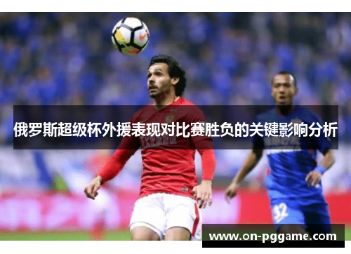 俄罗斯超级杯外援表现对比赛胜负的关键影响分析