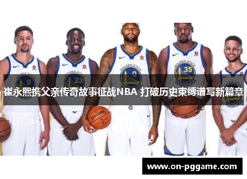 崔永熙携父亲传奇故事征战NBA 打破历史束缚谱写新篇章